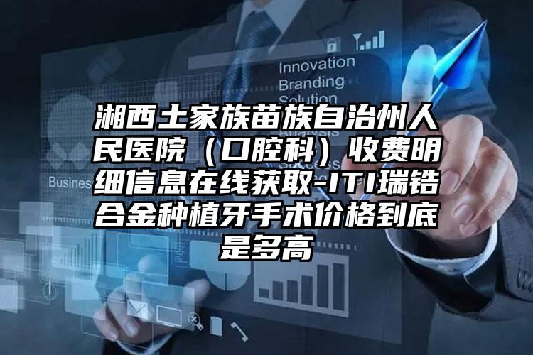 湘西土家族苗族自治州人民医院（口腔科）收费明细信息在线获取-ITI瑞锆合金种植牙手术价格到底是多高