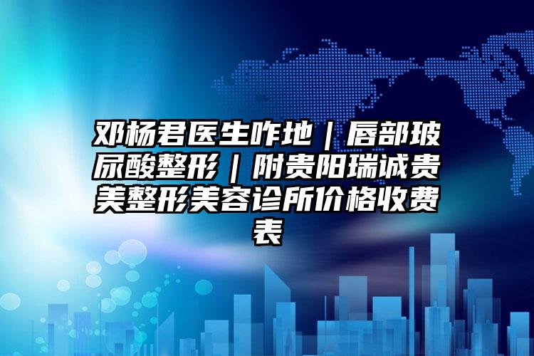 邓杨君医生咋地｜唇部玻尿酸整形｜附贵阳瑞诚贵美整形美容诊所价格收费表