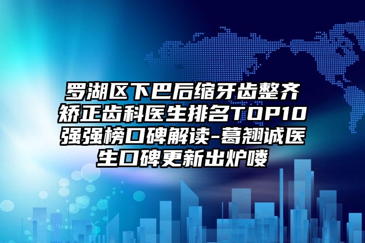 罗湖区下巴后缩牙齿整齐矫正齿科医生排名TOP10强强榜口碑解读-葛翘诚医生口碑更新出炉喽