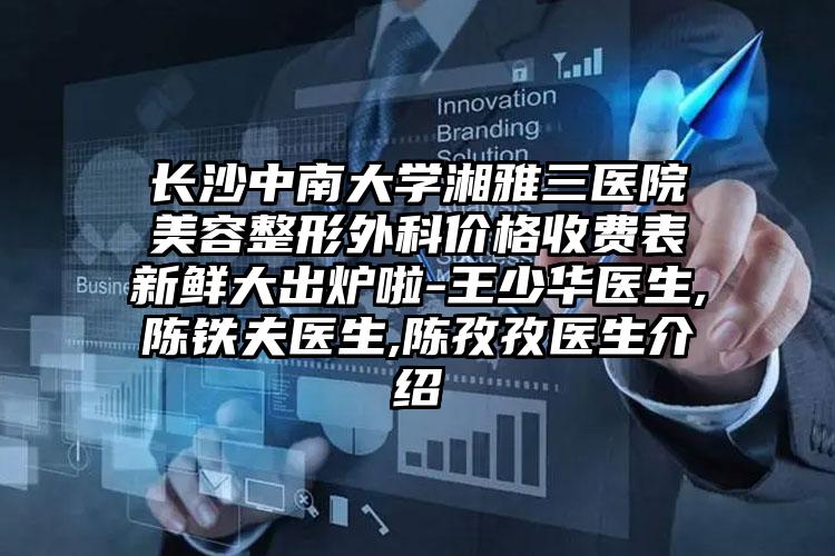 长沙中南大学湘雅三医院美容整形外科价格收费表新鲜大出炉啦-王少华医生,陈铁夫医生,陈孜孜医生介绍