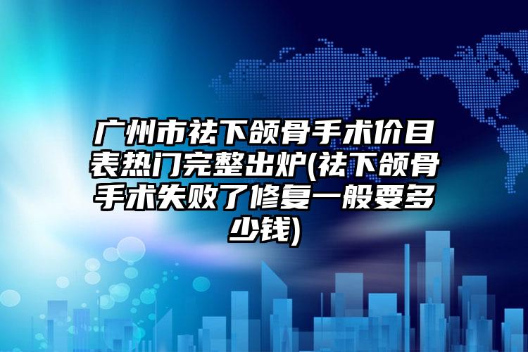 广州市祛下颌骨手术价目表热门完整出炉(祛下颌骨手术失败了修复一般要多少钱)
