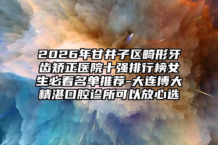 2026年甘井子区畸形牙齿矫正医院十强排行榜女生必看名单推荐-大连博大精湛口腔诊所可以放心选