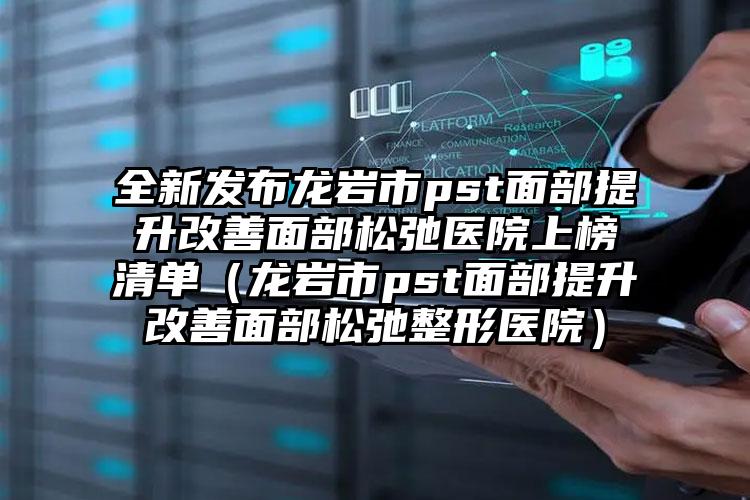 全新发布龙岩市pst面部提升改善面部松弛医院上榜清单（龙岩市pst面部提升改善面部松弛整形医院）