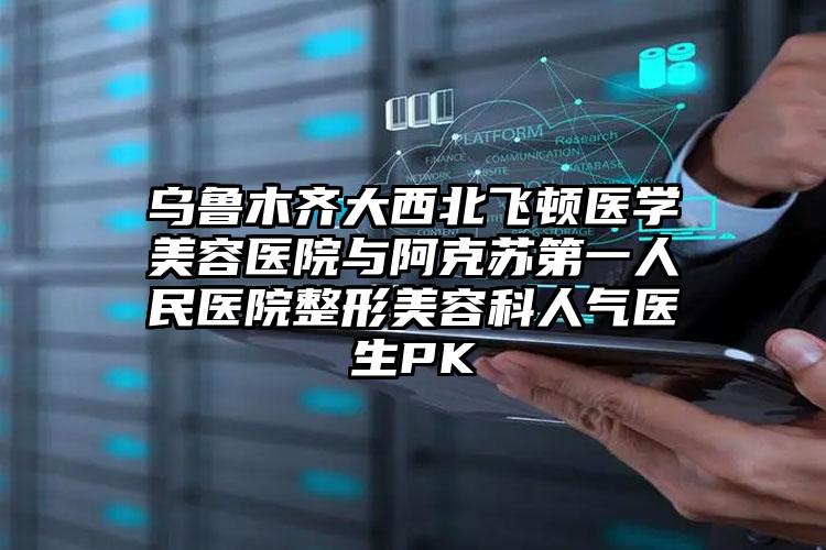 乌鲁木齐大西北飞顿医学美容医院与阿克苏第一人民医院整形美容科人气医生PK