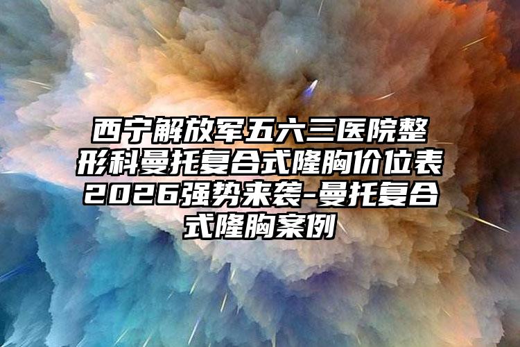 西宁解放军五六三医院整形科曼托复合式隆胸价位表2026强势来袭-曼托复合式隆胸案例