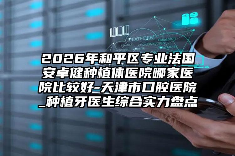 2026年和平区专业法国安卓健种植体医院哪家医院比较好-天津市口腔医院_种植牙医生综合实力盘点