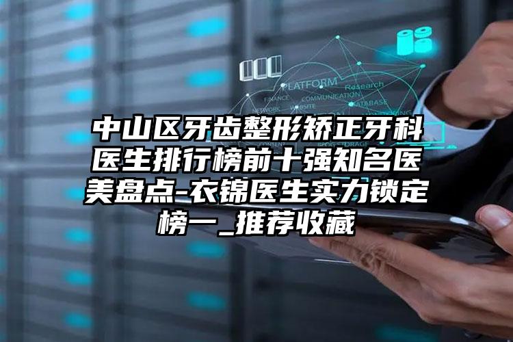 中山区牙齿整形矫正牙科医生排行榜前十强知名医美盘点-衣锦医生实力锁定榜一_推荐收藏