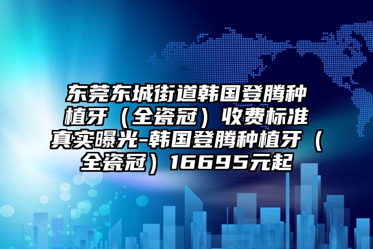 东莞东城街道韩国登腾种植牙（全瓷冠）收费标准真实曝光-韩国登腾种植牙（全瓷冠）16695元起