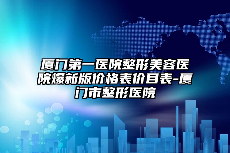 厦门第一医院整形美容医院爆新版价格表价目表-厦门市整形医院