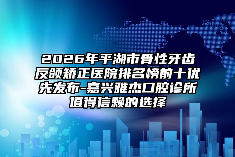 2026年平湖市骨性牙齿反颌矫正医院排名榜前十优先发布-嘉兴雅杰口腔诊所值得信赖的选择