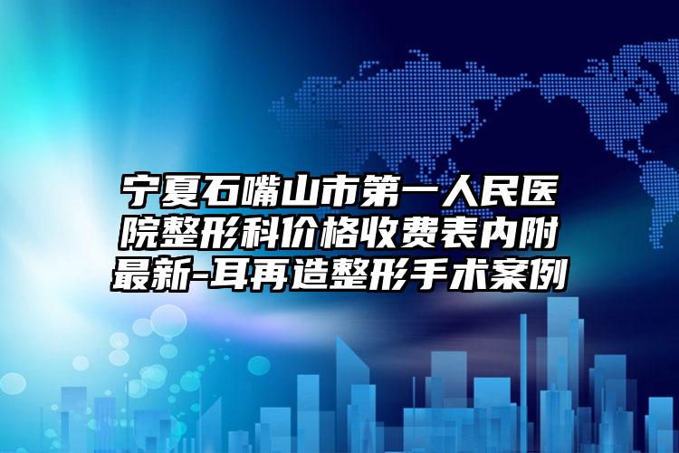 宁夏石嘴山市第一人民医院整形科价格收费表内附最新-耳再造整形手术案例