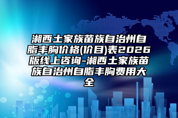 湘西土家族苗族自治州自脂丰胸价格(价目)表2026版线上咨询-湘西土家族苗族自治州自脂丰胸费用大全
