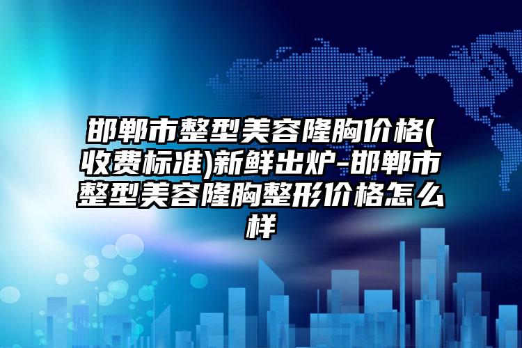 邯郸市整型美容隆胸价格(收费标准)新鲜出炉-邯郸市整型美容隆胸整形价格怎么样