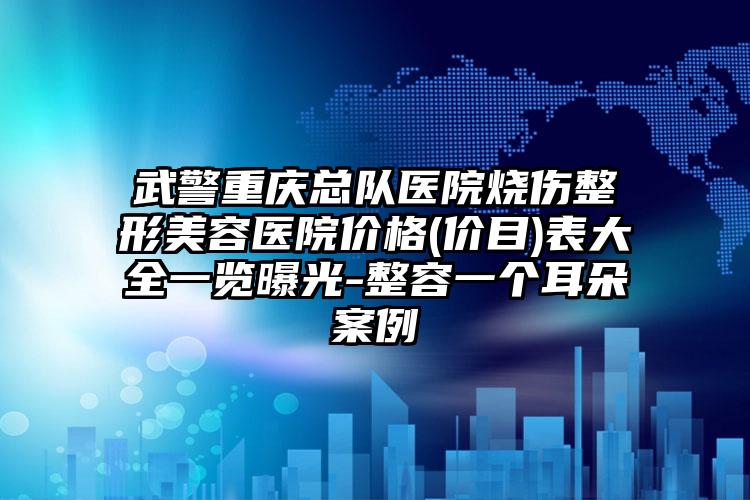 武警重庆总队医院烧伤整形美容医院价格(价目)表大全一览曝光-整容一个耳朵案例