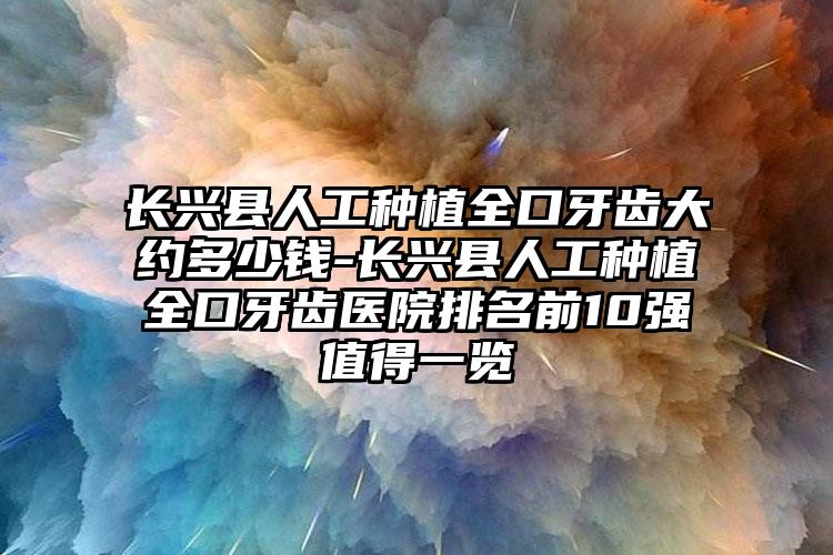 长兴县人工种植全口牙齿大约多少钱-长兴县人工种植全口牙齿医院排名前10强值得一览