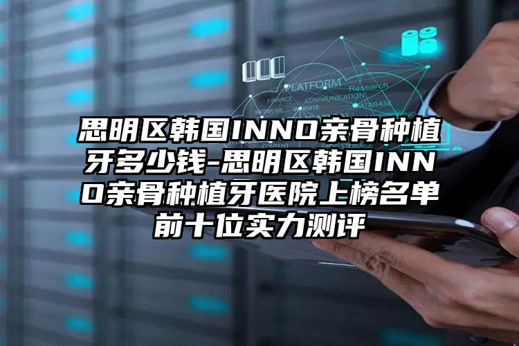 思明区韩国INNO亲骨种植牙多少钱-思明区韩国INNO亲骨种植牙医院上榜名单前十位实力测评