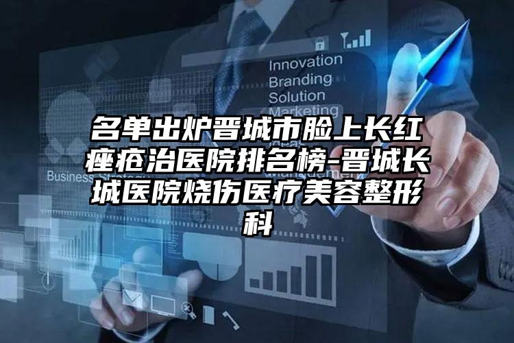 名单出炉晋城市脸上长红痤疮治医院排名榜-晋城长城医院烧伤医疗美容整形科