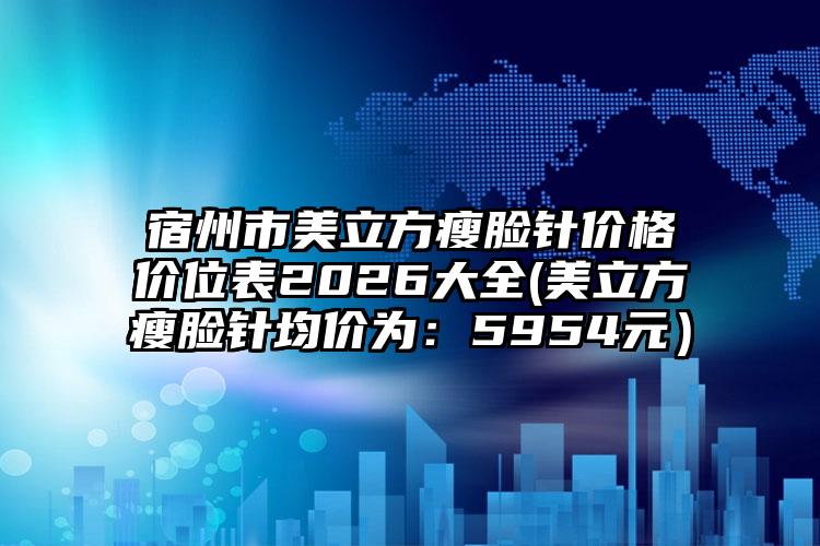 宿州市美立方瘦脸针价格价位表2026大全(美立方瘦脸针均价为：5954元）