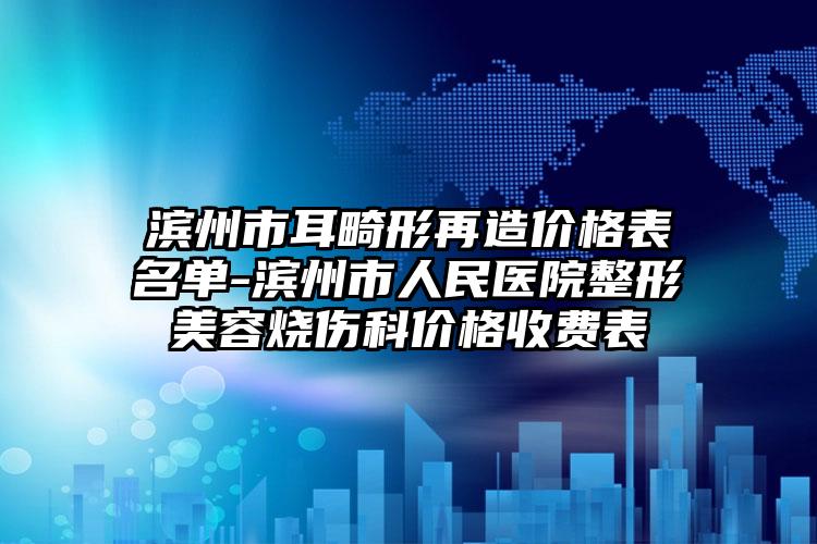 滨州市耳畸形再造价格表名单-滨州市人民医院整形美容烧伤科价格收费表