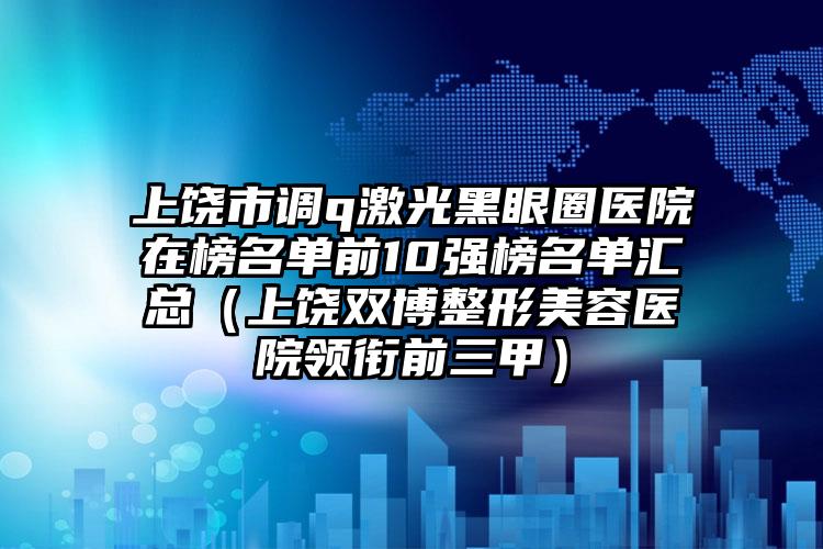 上饶市调q激光黑眼圈医院在榜名单前10强榜名单汇总（上饶双博整形美容医院领衔前三甲）