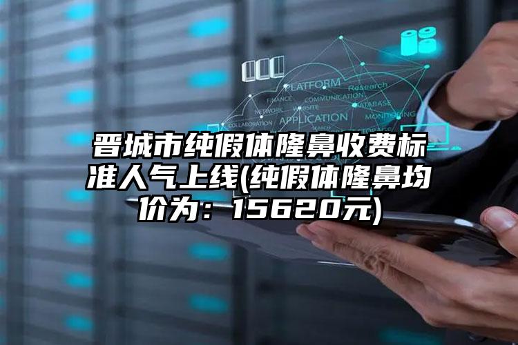 晋城市纯假体隆鼻收费标准人气上线(纯假体隆鼻均价为：15620元)