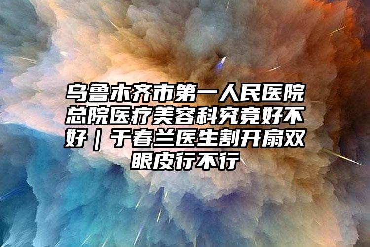 乌鲁木齐市第一人民医院总院医疗美容科究竟好不好|于春兰医生割开扇双眼皮行不行