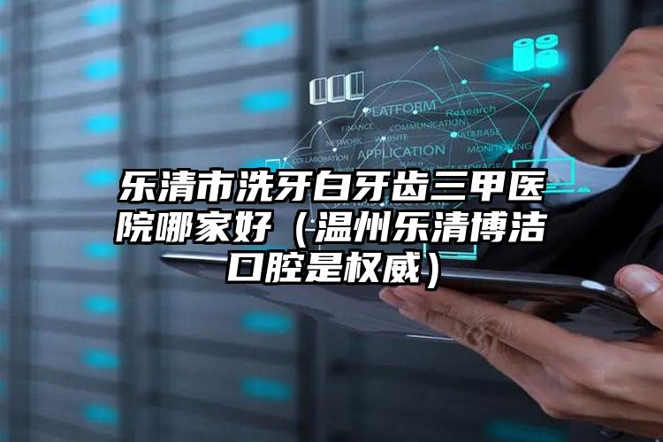 乐清市洗牙白牙齿三甲医院哪家好（温州乐清博洁口腔是权威）