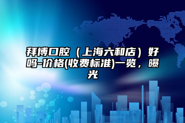 拜博口腔（上海六和店）好吗-价格(收费标准)一览，曝光