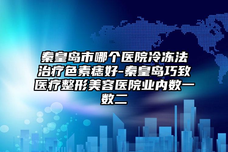 秦皇岛市哪个医院冷冻法治疗色素痣好-秦皇岛巧致医疗整形美容医院业内数一数二