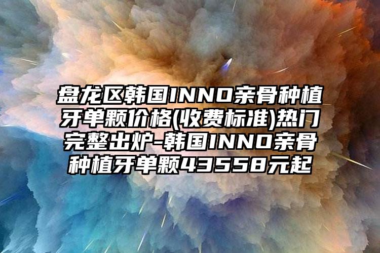 盘龙区韩国INNO亲骨种植牙单颗价格(收费标准)热门完整出炉-韩国INNO亲骨种植牙单颗43558元起