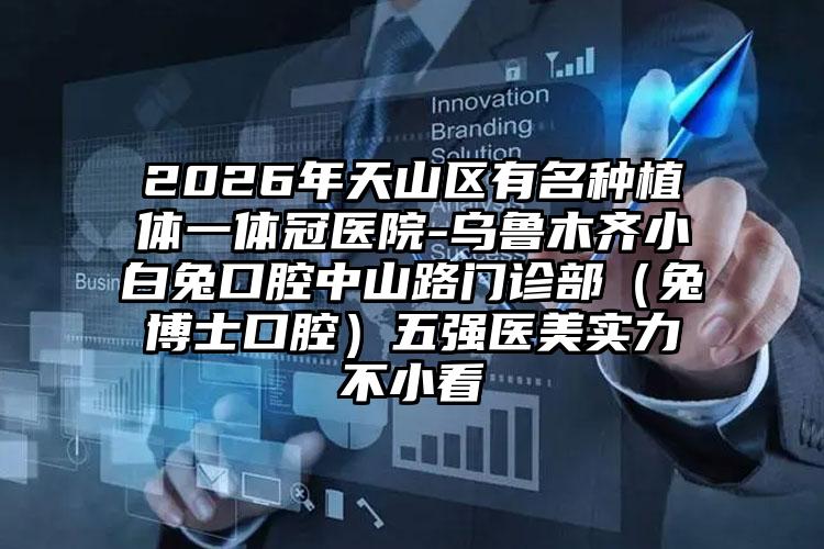 2026年天山区有名种植体一体冠医院-乌鲁木齐小白兔口腔中山路门诊部（兔博士口腔）五强医美实力不小看