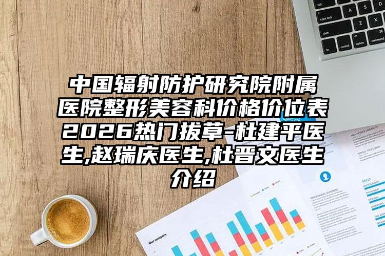 中国辐射防护研究院附属医院整形美容科价格价位表2026热门拔草-杜建平医生,赵瑞庆医生,杜晋文医生介绍