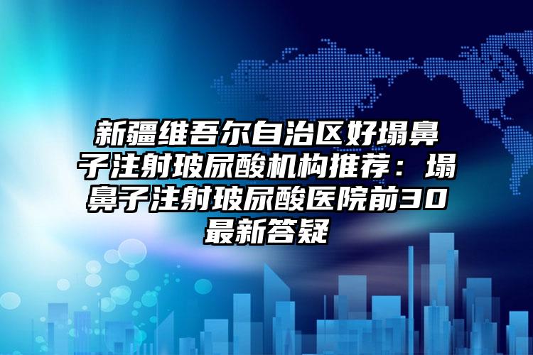 新疆维吾尔自治区好塌鼻子注射玻尿酸机构推荐：塌鼻子注射玻尿酸医院前30最新答疑