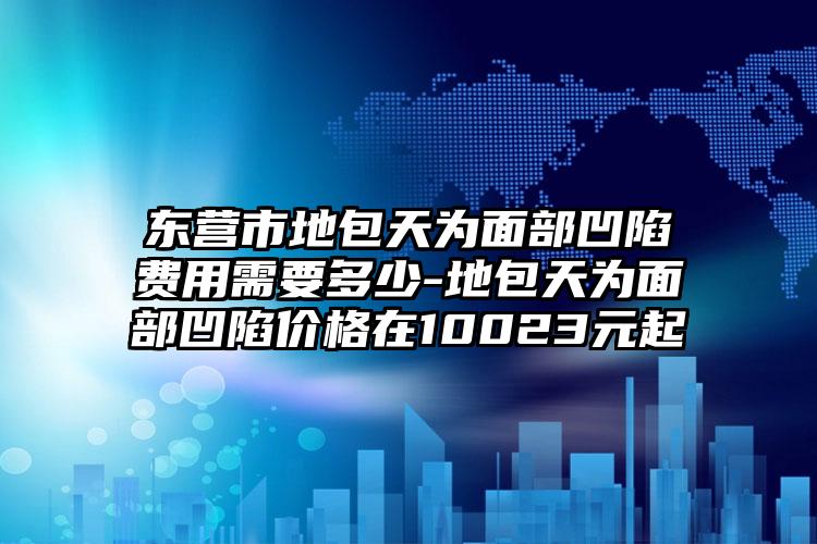 东营市地包天为面部凹陷费用需要多少-地包天为面部凹陷价格在10023元起