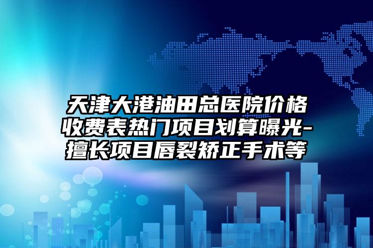 天津大港油田总医院价格收费表热门项目划算曝光-擅长项目唇裂矫正手术等