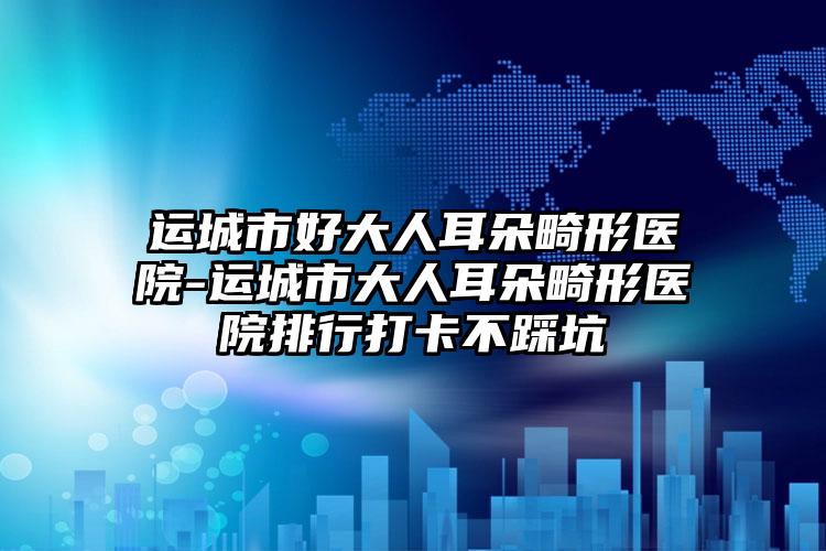 运城市好大人耳朵畸形医院-运城市大人耳朵畸形医院排行打卡不踩坑