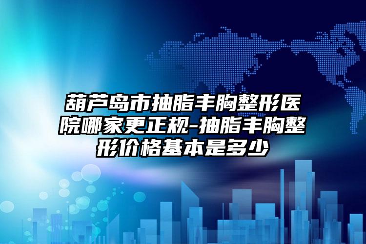 葫芦岛市抽脂丰胸整形医院哪家更正规-抽脂丰胸整形价格基本是多少