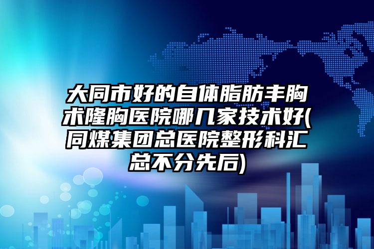 大同市好的自体脂肪丰胸术隆胸医院哪几家技术好(同煤集团总医院整形科汇总不分先后)