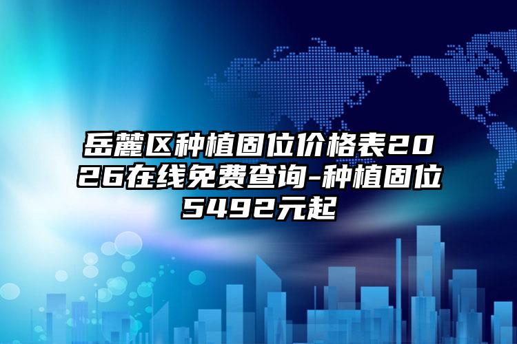 岳麓区种植固位价格表2026在线免费查询-种植固位5492元起