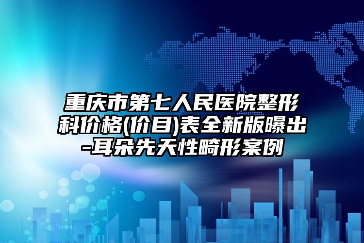 重庆市第七人民医院整形科价格(价目)表全新版曝出-耳朵先天性畸形案例