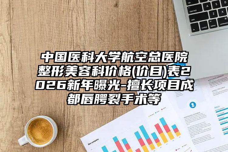 中国医科大学航空总医院整形美容科价格(价目)表2026新年曝光-擅长项目成都唇腭裂手术等