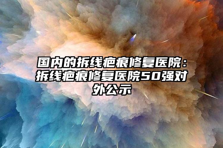 国内的拆线疤痕修复医院：拆线疤痕修复医院50强对外公示