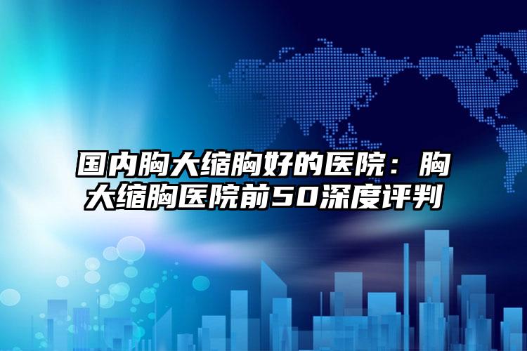 国内胸大缩胸好的医院：胸大缩胸医院前50深度评判