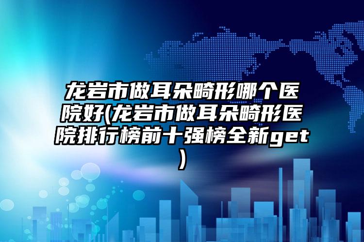 龙岩市做耳朵畸形哪个医院好(龙岩市做耳朵畸形医院排行榜前十强榜全新get)