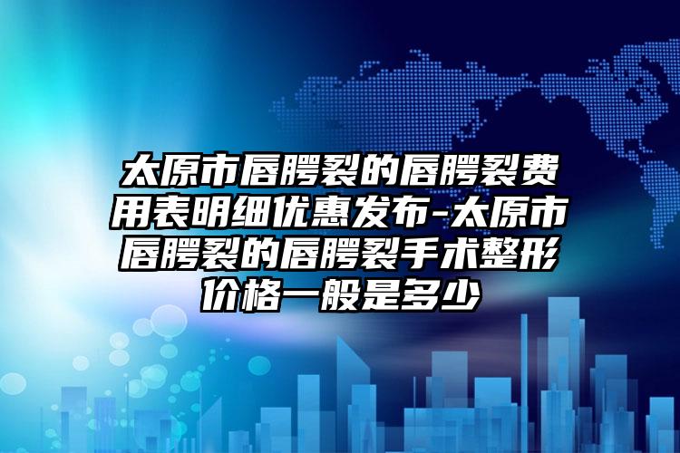 太原市唇腭裂的唇腭裂费用表明细优惠发布-太原市唇腭裂的唇腭裂手术整形价格一般是多少