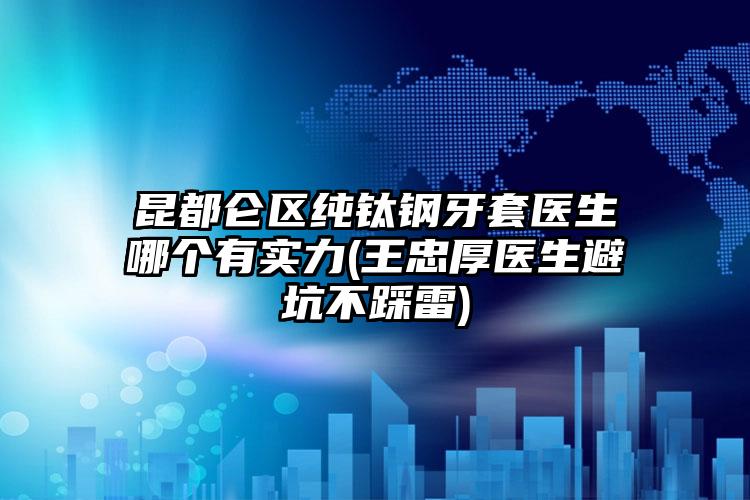 昆都仑区纯钛钢牙套医生哪个有实力(王忠厚医生避坑不踩雷)