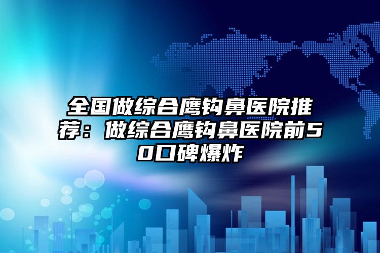 全国做综合鹰钩鼻医院推荐：做综合鹰钩鼻医院前50口碑爆炸
