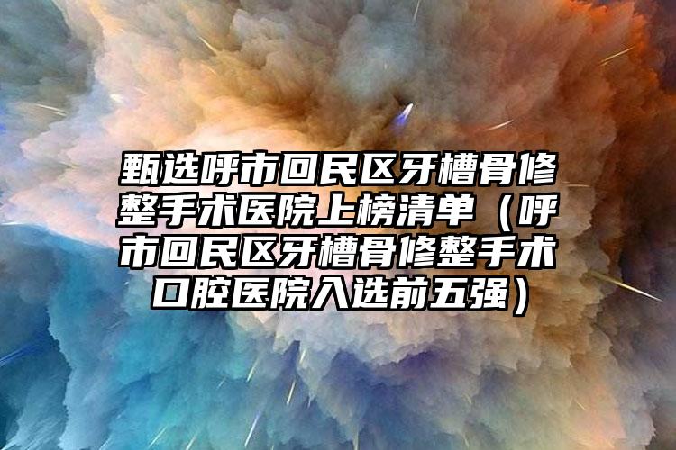 甄选呼市回民区牙槽骨修整手术医院上榜清单（呼市回民区牙槽骨修整手术口腔医院入选前五强）