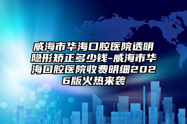 威海市华海口腔医院透明隐形矫正多少钱-威海市华海口腔医院收费明细2026版火热来袭