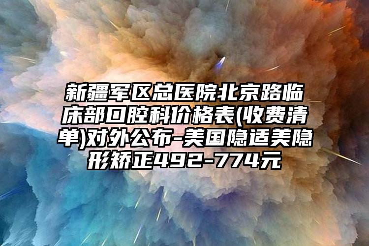 新疆军区总医院北京路临床部口腔科价格表(收费清单)对外公布-美国隐适美隐形矫正492-774元